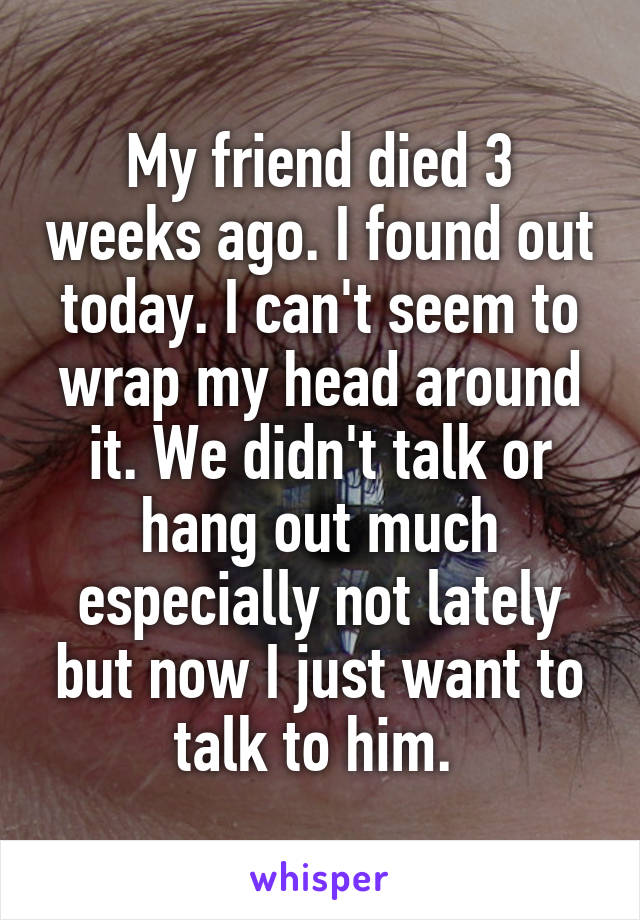 My friend died 3 weeks ago. I found out today. I can't seem to wrap my head around it. We didn't talk or hang out much especially not lately but now I just want to talk to him. 