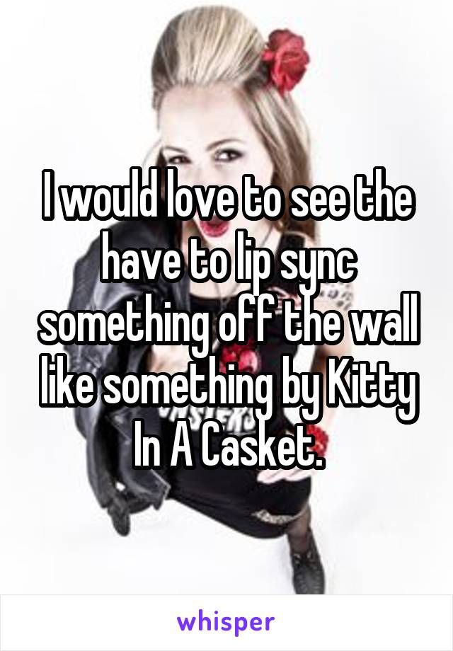I would love to see the have to lip sync something off the wall like something by Kitty In A Casket.