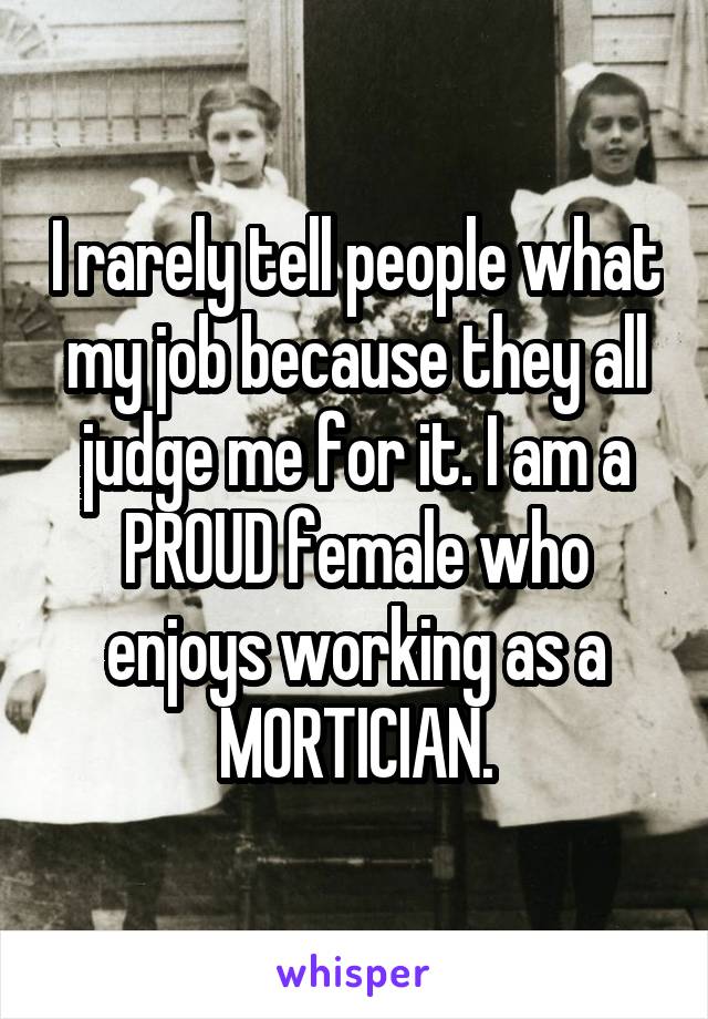 I rarely tell people what my job because they all judge me for it. I am a PROUD female who enjoys working as a MORTICIAN.