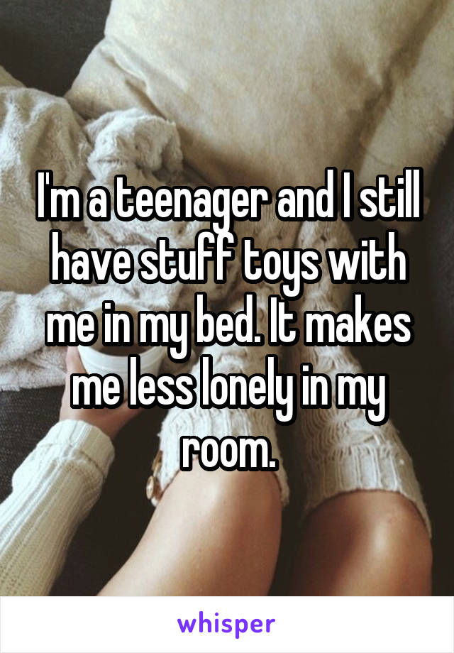 I'm a teenager and I still have stuff toys with me in my bed. It makes me less lonely in my room.