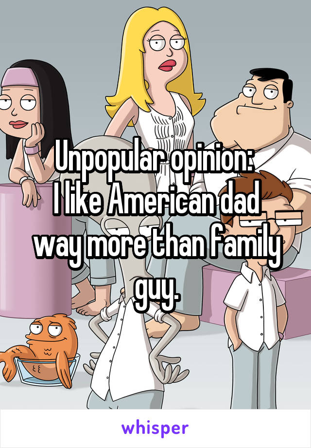 Unpopular opinion: 
I like American dad way more than family guy.