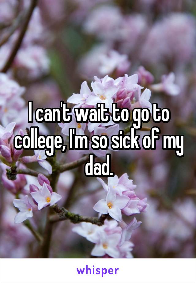I can't wait to go to college, I'm so sick of my dad.