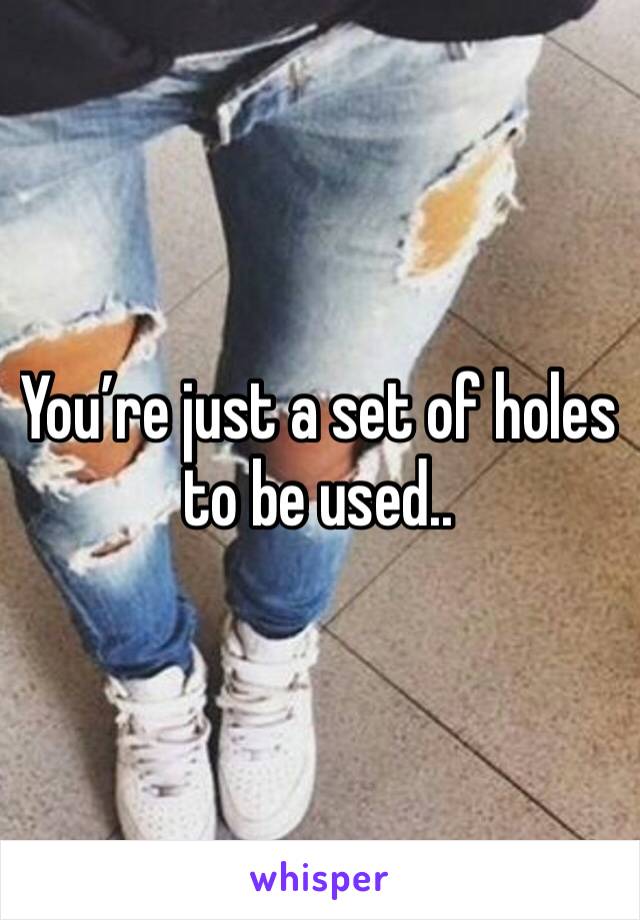 You’re just a set of holes to be used..