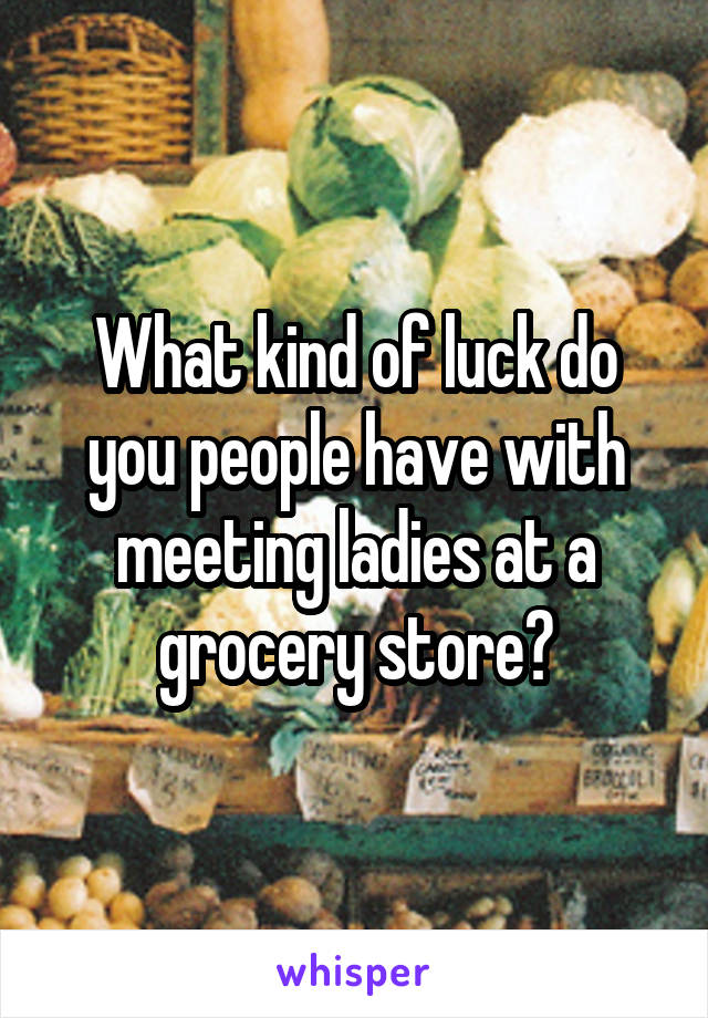 What kind of luck do you people have with meeting ladies at a grocery store?