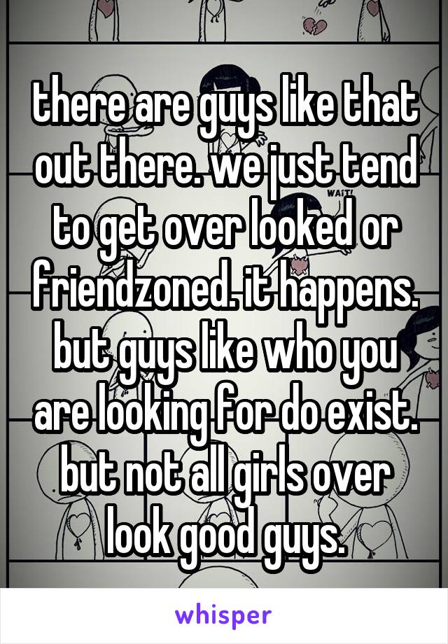 there are guys like that out there. we just tend to get over looked or friendzoned. it happens. but guys like who you are looking for do exist. but not all girls over look good guys.