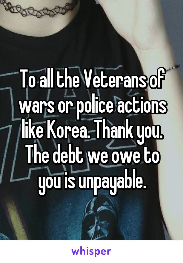 To all the Veterans of wars or police actions like Korea. Thank you. The debt we owe to you is unpayable.