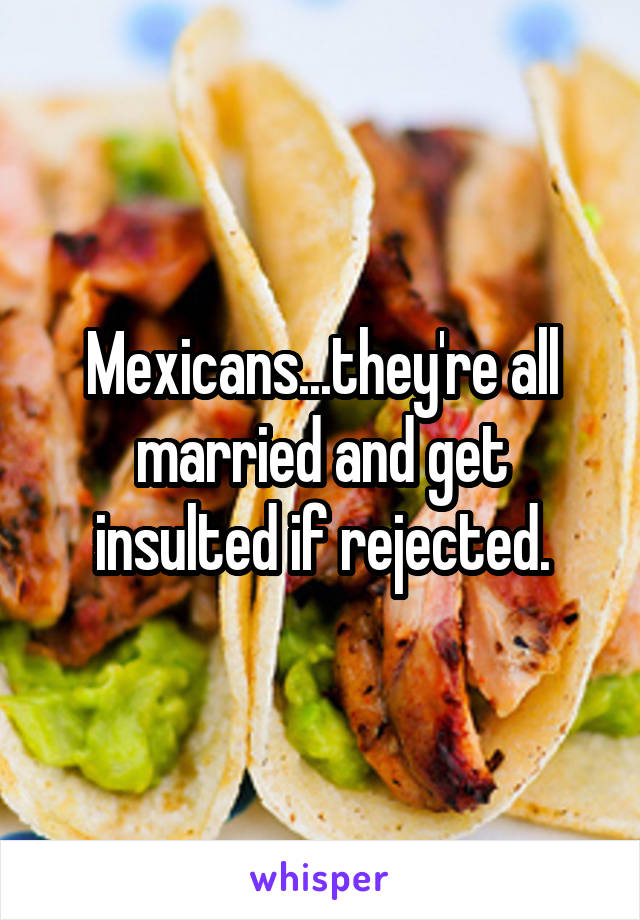 Mexicans...they're all married and get insulted if rejected.