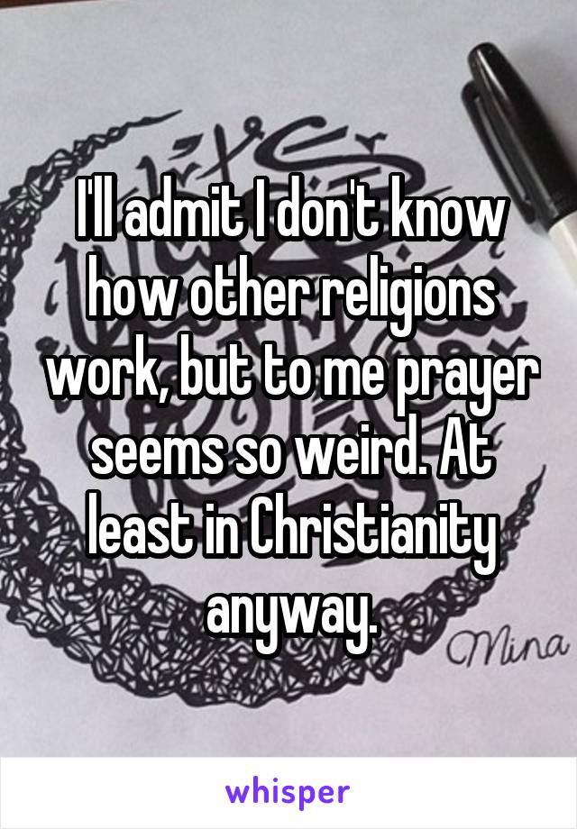 I'll admit I don't know how other religions work, but to me prayer seems so weird. At least in Christianity anyway.