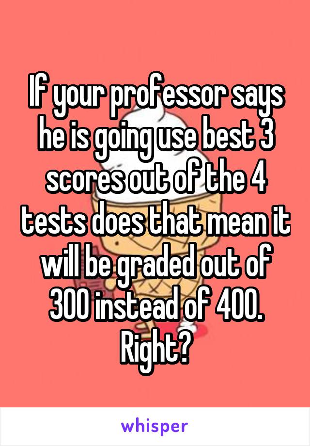 If your professor says he is going use best 3 scores out of the 4 tests does that mean it will be graded out of 300 instead of 400. Right?