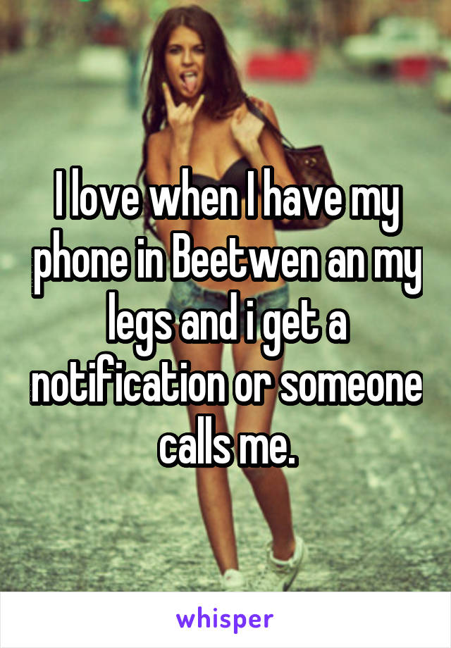I love when I have my phone in Beetwen an my legs and i get a notification or someone calls me.
