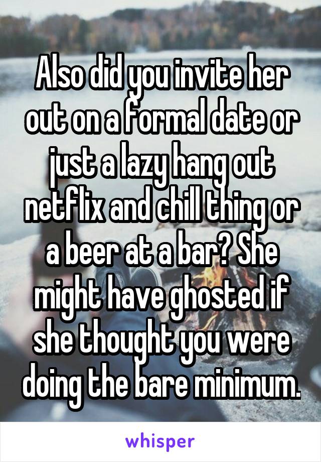 Also did you invite her out on a formal date or just a lazy hang out netflix and chill thing or a beer at a bar? She might have ghosted if she thought you were doing the bare minimum.