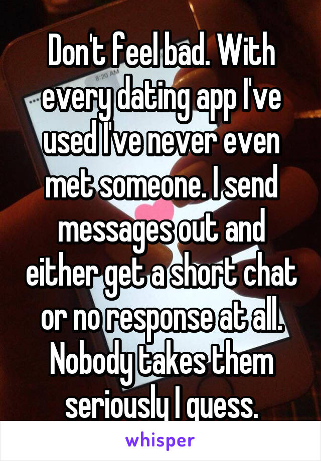Don't feel bad. With every dating app I've used I've never even met someone. I send messages out and either get a short chat or no response at all. Nobody takes them seriously I guess.