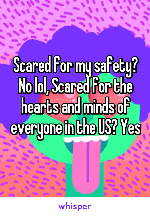 Scared for my safety? No lol, Scared for the hearts and minds of everyone in the US? Yes 