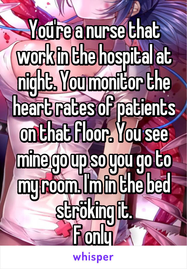 You're a nurse that work in the hospital at night. You monitor the heart rates of patients on that floor. You see mine go up so you go to my room. I'm in the bed ströking it.
F only 