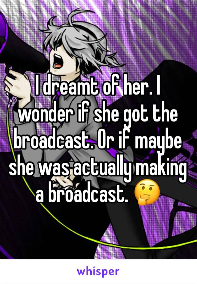 I dreamt of her. I wonder if she got the broadcast. Or if maybe she was actually making a broadcast. 🤔