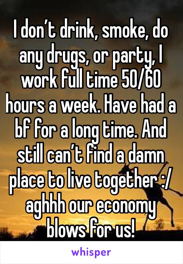 I don’t drink, smoke, do any drugs, or party, I work full time 50/60 hours a week. Have had a bf for a long time. And still can’t find a damn place to live together :/ aghhh our economy blows for us!