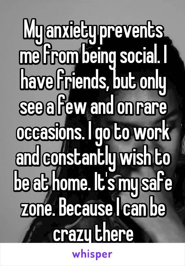 My anxiety prevents me from being social. I have friends, but only see a few and on rare occasions. I go to work and constantly wish to be at home. It's my safe zone. Because I can be crazy there