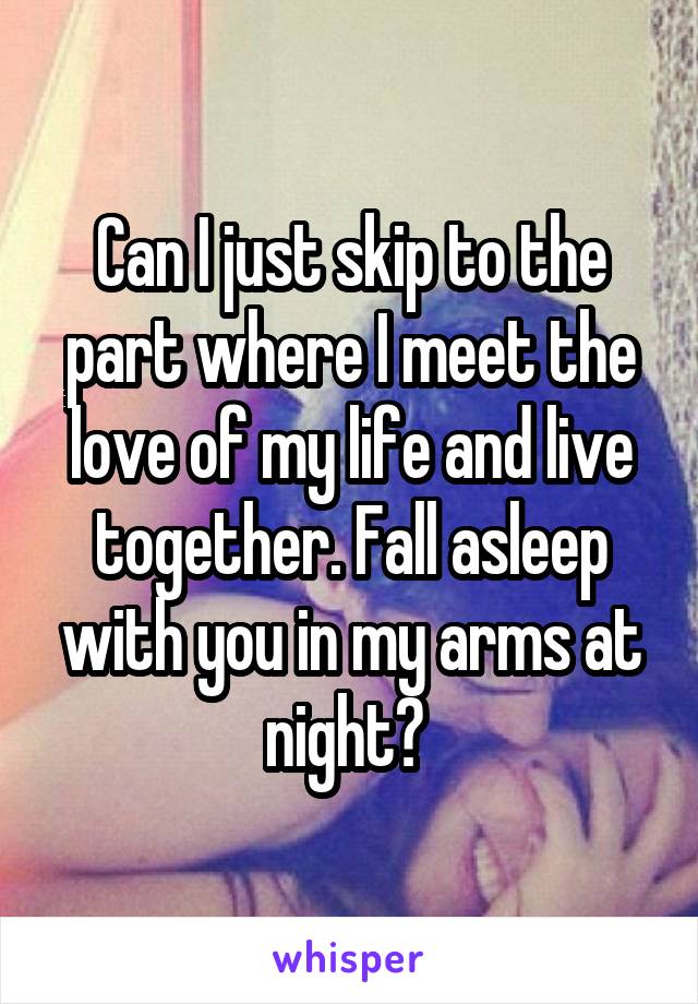 Can I just skip to the part where I meet the love of my life and live together. Fall asleep with you in my arms at night? 
