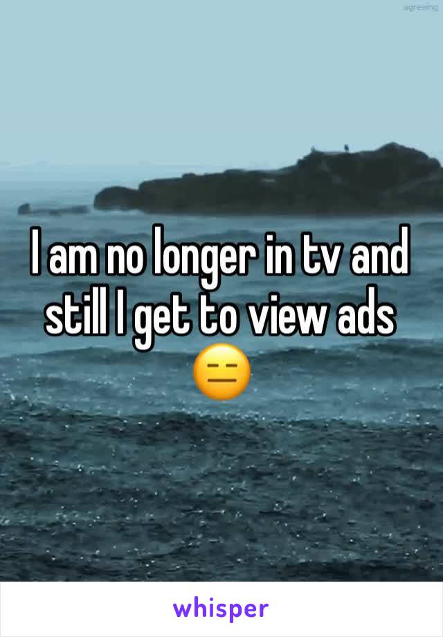 I am no longer in tv and still I get to view ads
😑