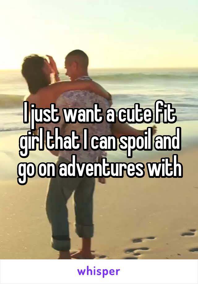 I just want a cute fit girl that I can spoil and go on adventures with