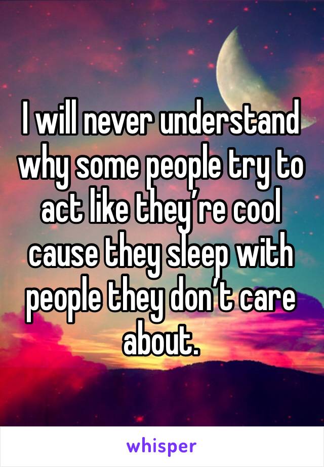 I will never understand why some people try to act like they’re cool cause they sleep with people they don’t care about. 