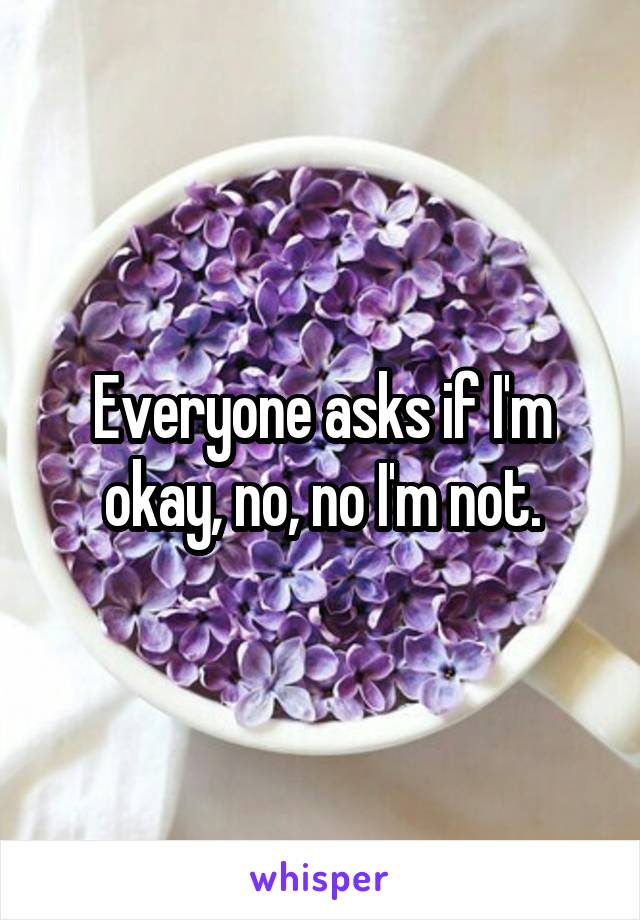 Everyone asks if I'm okay, no, no I'm not.