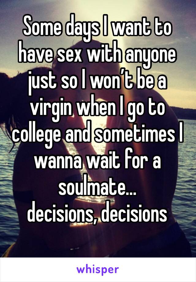 Some days I want to have sex with anyone just so I won’t be a virgin when I go to college and sometimes I wanna wait for a soulmate...
decisions, decisions