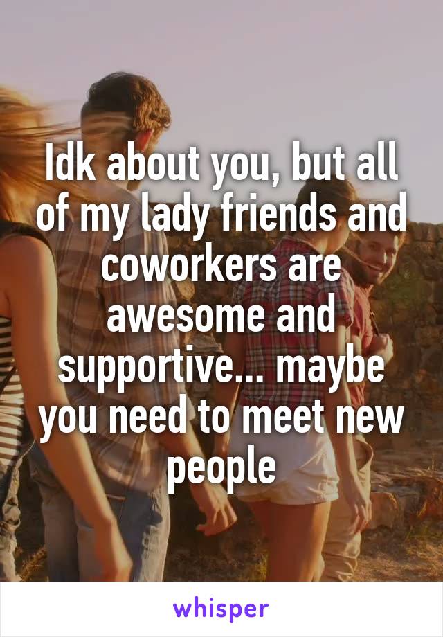 Idk about you, but all of my lady friends and coworkers are awesome and supportive... maybe you need to meet new people