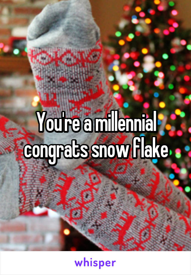 You're a millennial congrats snow flake