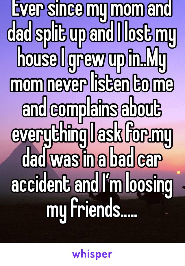 Ever since my mom and dad split up and I lost my house I grew up in..My mom never listen to me and complains about everything I ask for.my dad was in a bad car accident and I’m loosing my friends.....