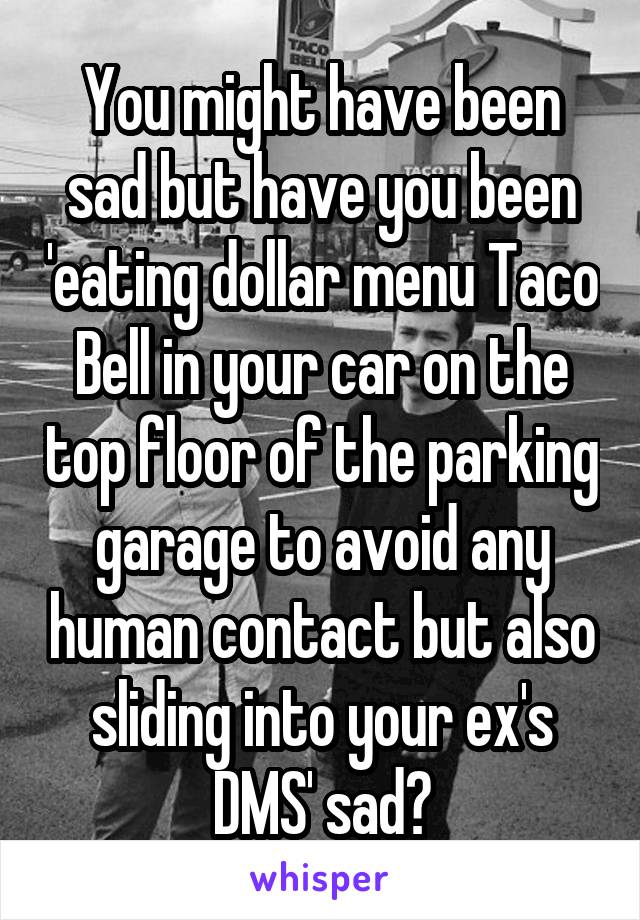 You might have been sad but have you been 'eating dollar menu Taco Bell in your car on the top floor of the parking garage to avoid any human contact but also sliding into your ex's DMS' sad?