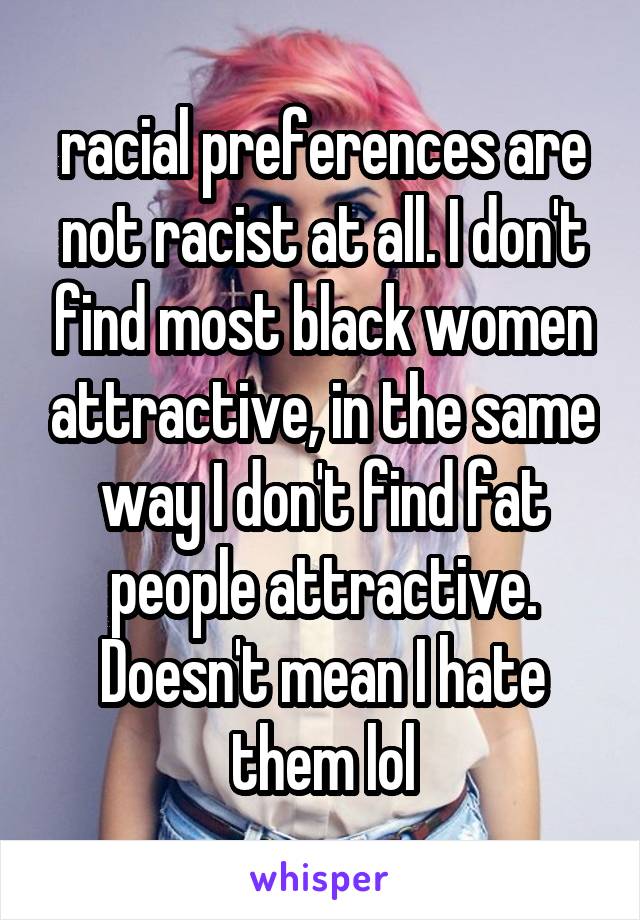 racial preferences are not racist at all. I don't find most black women attractive, in the same way I don't find fat people attractive. Doesn't mean I hate them lol