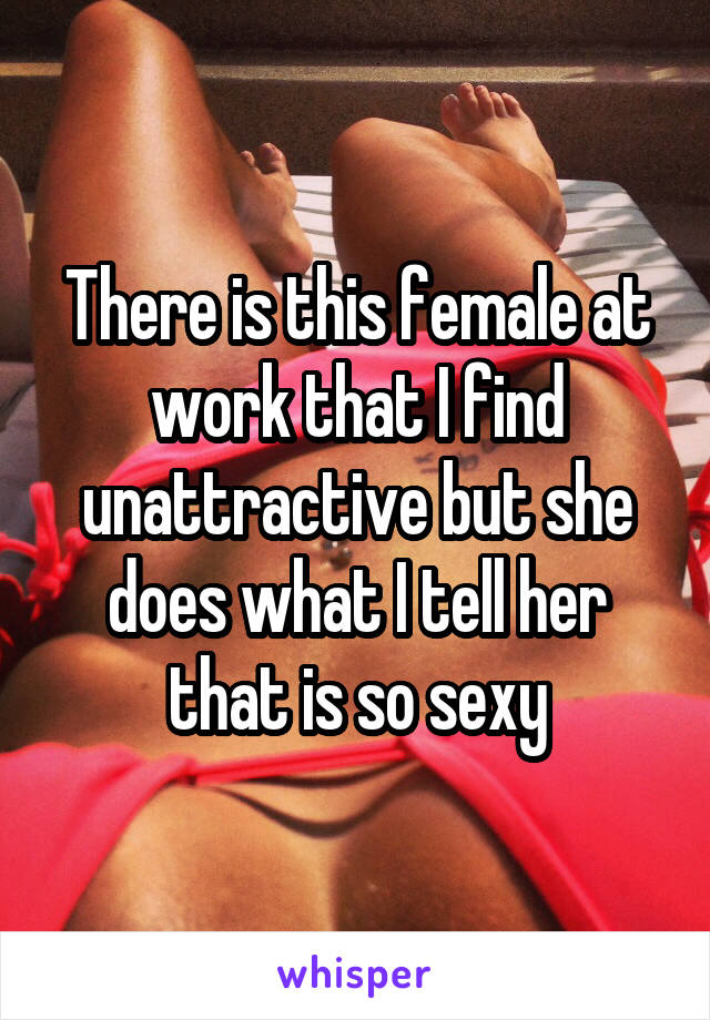 There is this female at work that I find unattractive but she does what I tell her that is so sexy