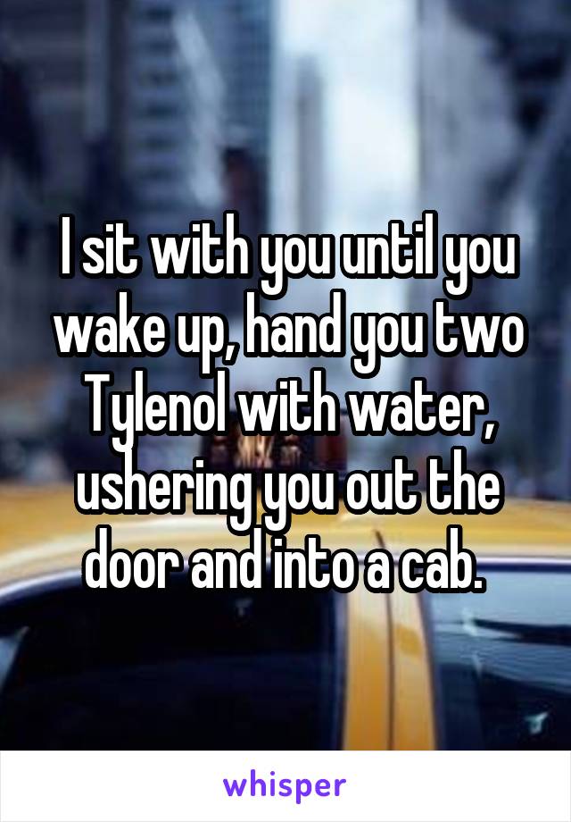 I sit with you until you wake up, hand you two Tylenol with water, ushering you out the door and into a cab. 