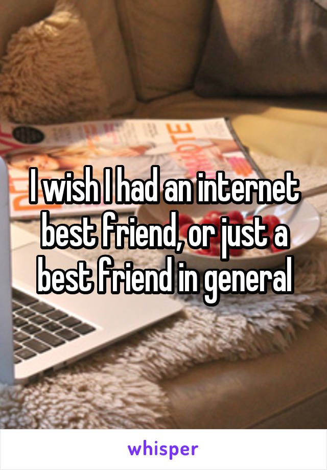 I wish I had an internet best friend, or just a best friend in general