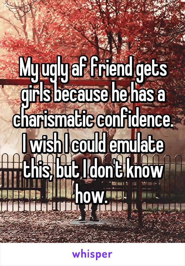 My ugly af friend gets girls because he has a charismatic confidence. I wish I could emulate this, but I don't know how. 