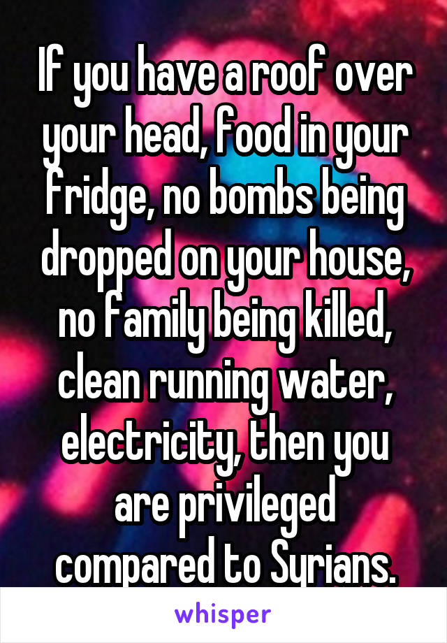 If you have a roof over your head, food in your fridge, no bombs being dropped on your house, no family being killed, clean running water, electricity, then you are privileged compared to Syrians.