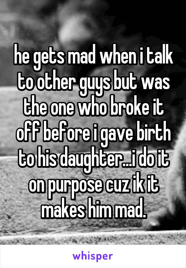 he gets mad when i talk to other guys but was the one who broke it off before i gave birth to his daughter...i do it on purpose cuz ik it makes him mad.