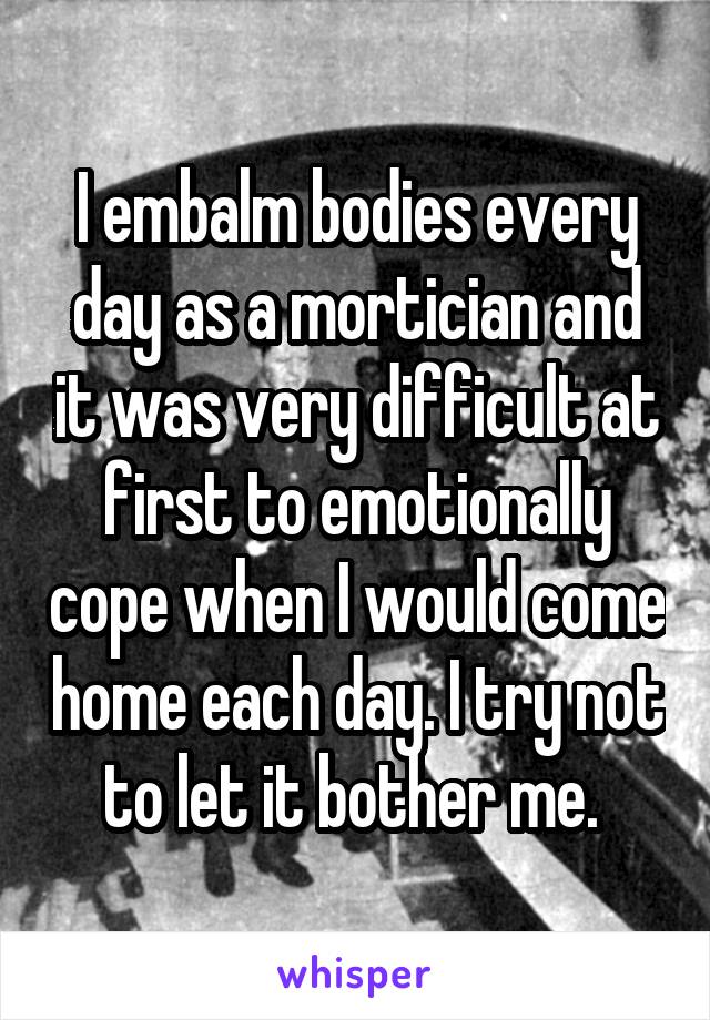 I embalm bodies every day as a mortician and it was very difficult at first to emotionally cope when I would come home each day. I try not to let it bother me. 