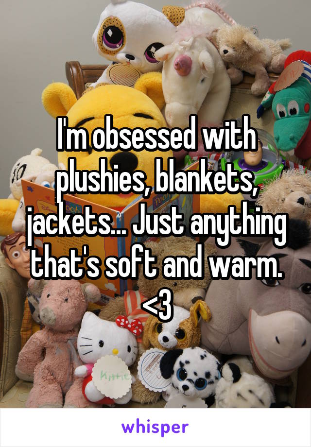 I'm obsessed with plushies, blankets, jackets... Just anything that's soft and warm. <3