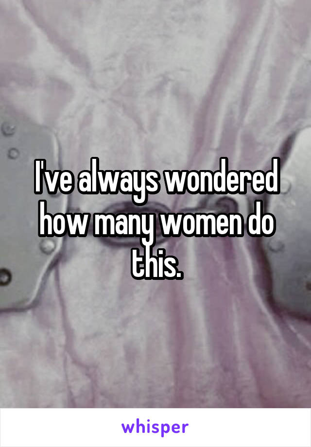 I've always wondered how many women do this.