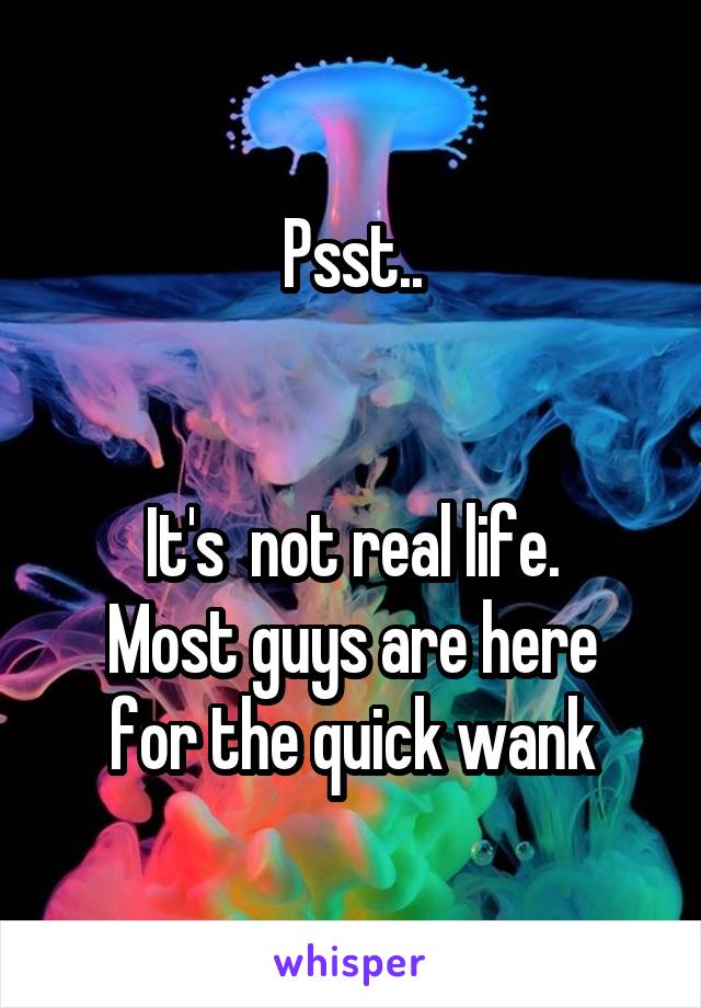 Psst..


It's  not real life.
Most guys are here for the quick wank