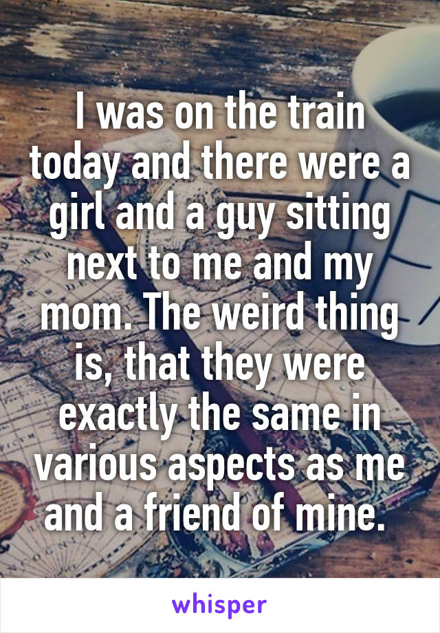 I was on the train today and there were a girl and a guy sitting next to me and my mom. The weird thing is, that they were exactly the same in various aspects as me and a friend of mine. 