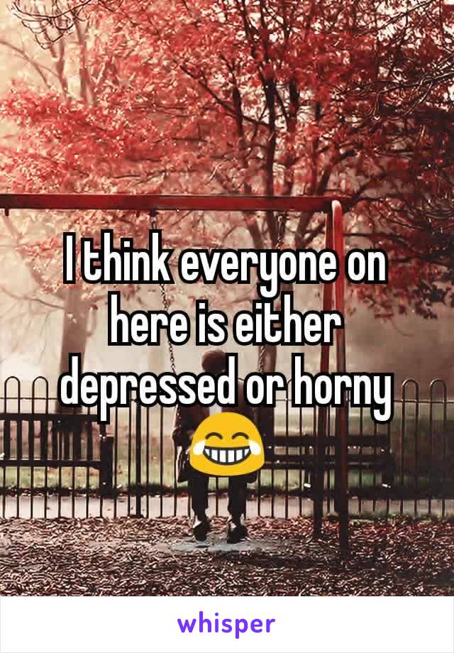 I think everyone on here is either depressed or horny😂