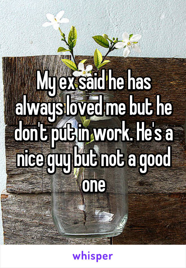 My ex said he has always loved me but he don't put in work. He's a nice guy but not a good one