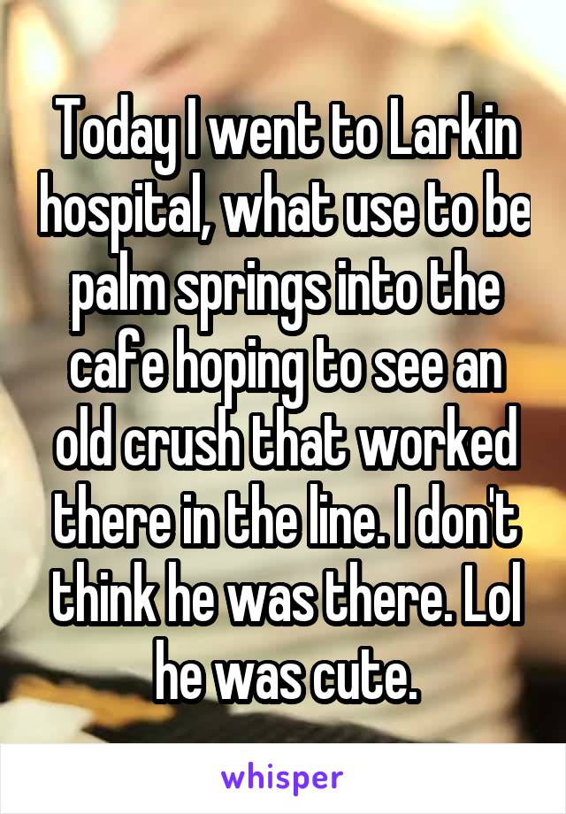 Today I went to Larkin hospital, what use to be palm springs into the cafe hoping to see an old crush that worked there in the line. I don't think he was there. Lol he was cute.