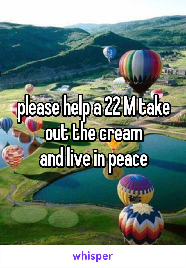 please help a 22 M take out the cream
and live in peace