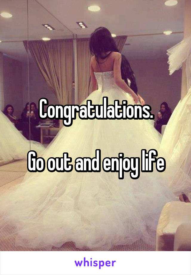 Congratulations.

Go out and enjoy life