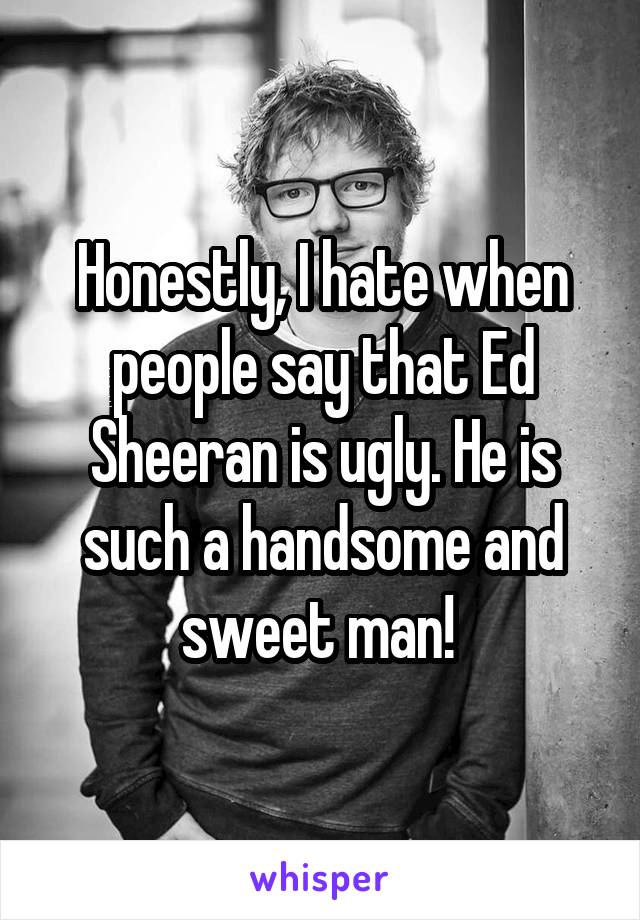 Honestly, I hate when people say that Ed Sheeran is ugly. He is such a handsome and sweet man! 