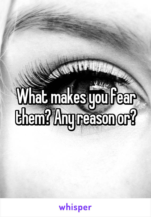 What makes you fear them? Any reason or?